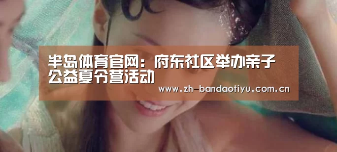 半岛体育官网：府东社区举办亲子公益夏令营活动(图3)